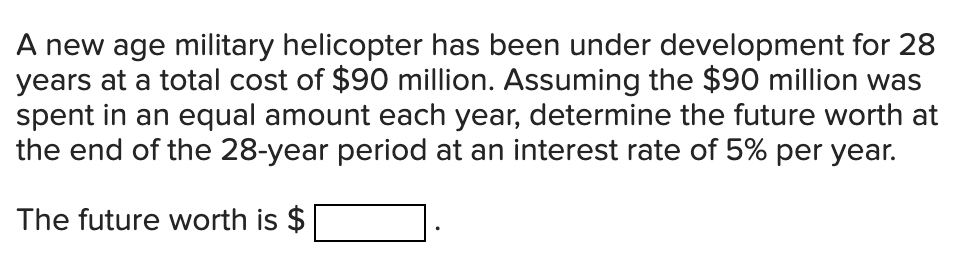 A new age military helicopter has been under development for 28
years at a total cost of $90 million. Assuming the $90 million was
spent in an equal amount each year, determine the future worth at
the end of the 28-year period at an interest rate of 5% per year.
The future worth is $