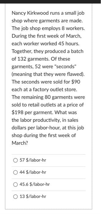 Nancy Kirkwood runs a small job
shop where garments are made.
The job shop employs 8 workers.
During the first week of March,
each worker worked 45 hours.
Together, they produced a batch
of 132 garments. Of these
garments, 52 were "seconds"
(meaning that they were flawed).
The seconds were sold for $90
each at a factory outlet store.
The remaining 80 garments were
sold to retail outlets at a price of
$198 per garment. What was
the labor productivity, in sales
dollars per labor-hour, at this job
shop during the first week of
March?
57 $/labor-hr
44 $/labor-hr
45.6 $/labor-hr
13 $/labor-hr