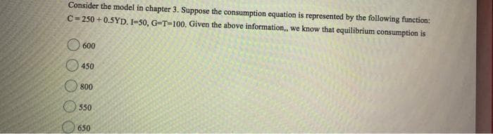 Consider the model in chapter 3. Suppose the consumption equation is represented by the following function:
C=250 +0.5YD. I-50, G-T-100. Given the above information,, we know that equilibrium consumption is
O O O
600
450
800
550
650