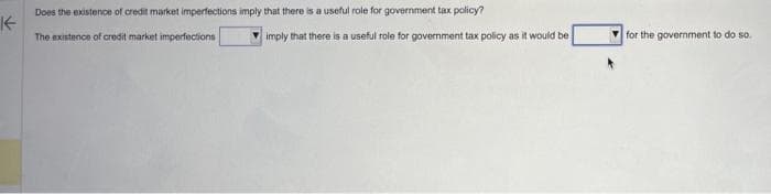 K
Does the existence of credit market imperfections imply that there is a useful role for government tax policy?
The existence of credit market imperfections
imply that there is a useful role for government tax policy as it would be
for the government to do so.