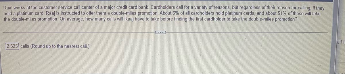 Raaj works at the customer service call center of a major credit card bank. Cardholders call for a variety of reasons, but regardless of their reason for calling, if they
hold a platinum card, Raaj is instructed to offer them a double-miles promotion. About 6% of all cardholders hold platinum cards, and about 51% of those will take
the double-miles promotion. On average, how many calls will Raaj have to take before finding the first cardholder to take the double-miles promotion?
ail f
2.525 calls (Round up to the nearest call.)
