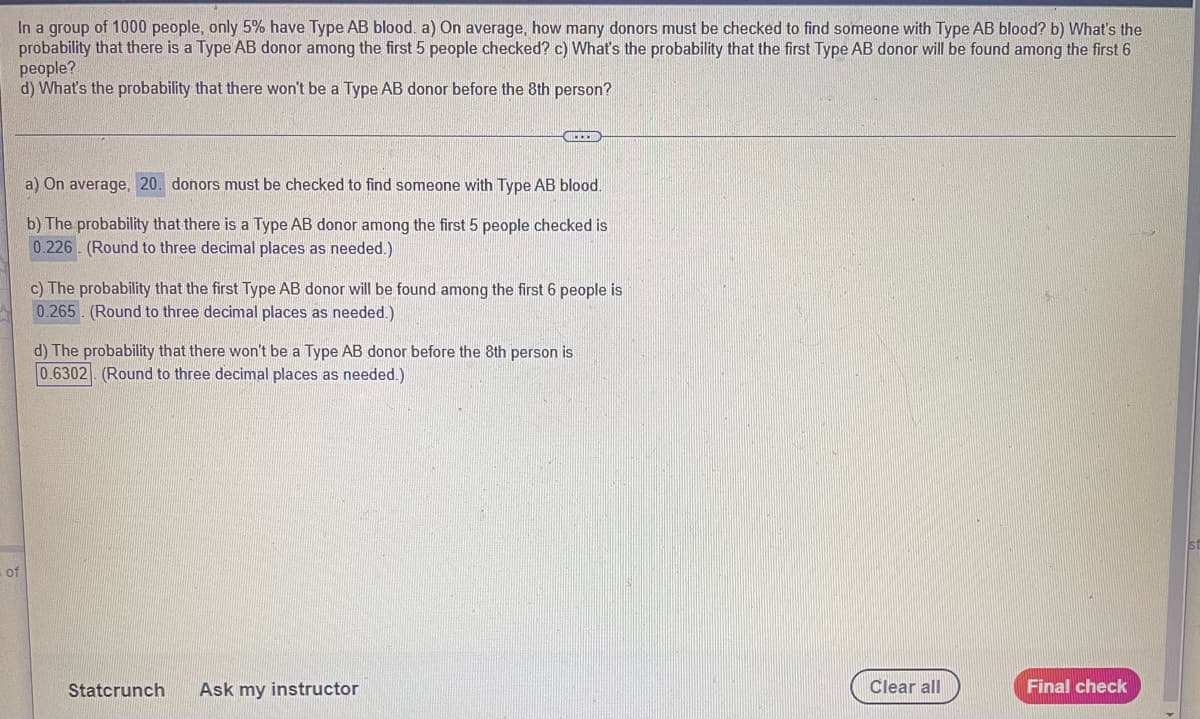 In a group of 1000 people, only 5% have Type AB blood. a) On average, how many donors must be checked to find someone with Type AB blood? b) What's the
probability that there is a Type AB donor among the first 5 people checked? c) What's the probability that the first Type AB donor will be found among the first 6
people?
d) What's the probability that there won't be a Type AB donor before the 8th person?
a) On average, 20. donors must be checked to find someone with Type AB blood.
b) The probability that there is a Type AB donor among the first 5 people checked is
0.226 (Round to three decimal places as needed.)
c) The probability that the first Type AB donor will be found among the first 6 people is
0.265 (Round to three decimal places as needed.)
d) The probability that there won't be a Type AB donor before the 8th person is
0.6302 (Round to three decimal places as needed.)
of
Statcrunch
Ask my instructor
Clear all
Final check
