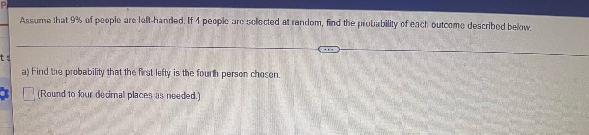 Assume that 9% of people are left-handed. If 4 people are selected at random, find the probability of each outcome described below.
ts
a) Find the probability that the first lefty is the fourth person chosen.
(Round to four decimal places as needed.)
