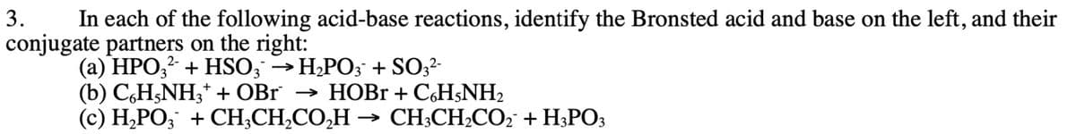 3.
In each of the following acid-base reactions, identify the Bronsted acid and base on the left, and their
conjugate partners on the right:
(a) HPO3² + HSO3 → H₂PO3 + SO3²-
(b) C6H5NH3+ + OBr → HOBr + C6H5NH₂
(c) H₂PO3¯ + CH₂CH₂CO₂H → CH3CH₂CO₂¯ + H3PO3