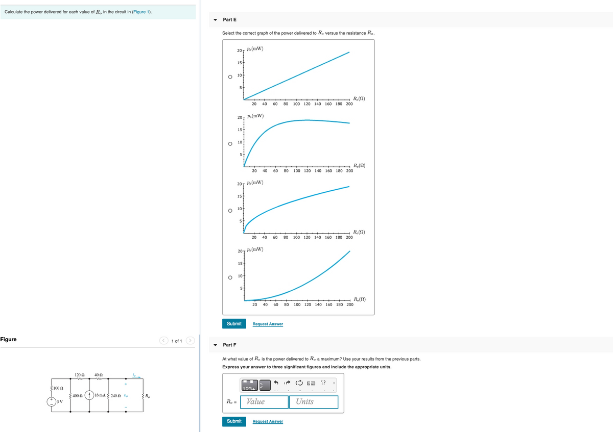 Calculate the power delivered for each value of R, in the circuit in (Figure 1).
Part E
Select the correct graph of the power delivered to R, versus the resistance R,.
201 Po(mW)
15
10
++++ R.(2)
20 40
60
80
100 120 140 160 180 200
20Ị Po(mW)
15
O 10
H R(N)
20 40
60
80
100 120 140 160 180 200
20т Ро (mW)
15
10
5-
R.(N)
20 40
60
08
100 120 140 160 180 200
20т Ро (mW)
15
10
5-
R.(N)
100 120 140 160 180 200
20
40
60
80
Submit
Request Answer
Figure
< 1 of 1
Part F
At what value of Ro is the power delivered to R. a maximum? Use your results from the previous parts.
Express your answer to three significant figures and include the appropriate units.
120 0
40 0
(3 ED ??
100 0
123+
400 0
18 mA 240 n vo
R. =
Value
Units
BV
Submit
Request Answer
