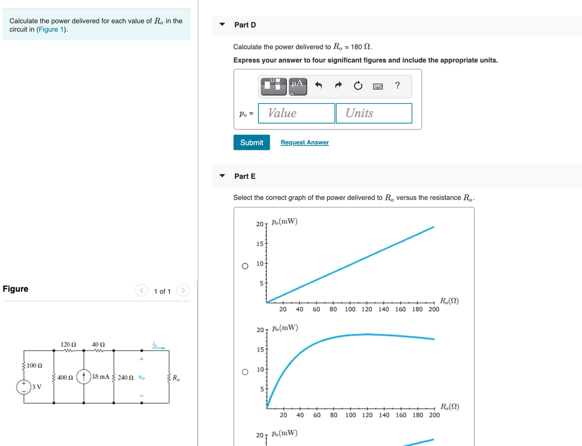 Calculate the power delivered for each value of R, in the
Part D
circuit in (Figure 1).
Calculate the power delivered to R. = 180 N.
Express your answer to four significant figures and include the appropriate units.
µA
?
Po =
Value
Units
Submit
Request Answer
Part E
Select the correct graph of the power delivered to R, versus the resistance R..
20т Р.(mW)
15+
10
Figure
1 of 1
R,(N)
100 120 140 160 180 200
20
40
60
80
20т Р.(mW)
120 N
40 N
15
ξ100 Ω
10+
400 Ω
18 mA 240 N Vo
3 V
R.(N)
100 120 140 160 180 200
20
40
60
80
20т Р.(mW)
