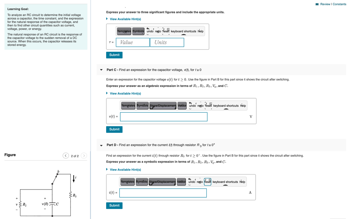 I Review I Constants
Learning Goal:
Express your answer to three significant figures and include the appropriate units.
To analyze an RC circuit to determine the initial voltage
across a capacitor, the time constant, and the expression
for the natural response of the capacitor voltage, and
then to find other circuit quantities such as current,
voltage, power, or energy.
• View Available Hint(s)
Templates Symbols undo rego
keyboard shortcuts help
The natural response of an RC circuit is the response of
the capacitor voltage to the sudden removal of a DC
source. When this occurs, the capacitor releases its
stored energy.
Value
Units
T =
Submit
Part C- Find an expression for the capacitor voltage, (f), for t>0
Enter an expression for the capacitor voltage v(t) for t > 0. Use the figure in Part B for this part since it shows the circuit after switching.
Express your answer as an algebraic expression in terms of R1, R2, R3, Vg , and C.
• View Available Hint(s)
Templates Symbols Slope/Displacement Vector undo reglo Teset keyboard shortcuts help
v(t) =
V
Submit
Part D - Find an expression for the current i(t) through resistor R, for t> o*
Figure
2 of 2
Find an expression for the current i(t) through resistor R3 for t>0+. Use the figure in Part B for this part since it shows the circuit after switching.
Express your answer as a symbolic expression in terms of R1, R2, R3, Vg, and C.
• View Available Hint(s)
Templates Symbols Slope/Displacement Vector undo reglo reset keyboard shortcuts help
i(t) =
A
R3
R2
Submit
