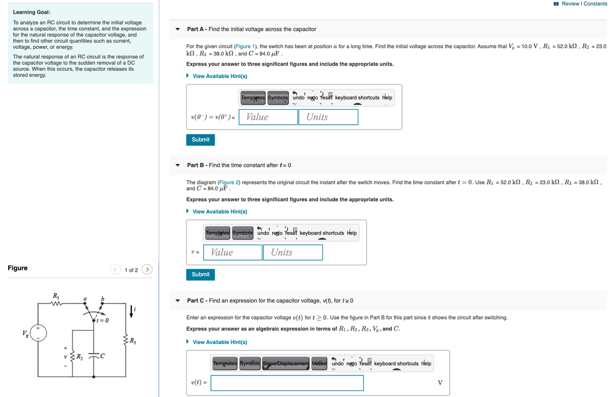 I Review I Constants
Learning Goal:
To analyze an RC circuit to determine the initial voltage
across a capacitor, the time constant, and the expression
for the natural response of the capacitor voltage, and
then to find other circuit quantities such as current,
voltage, power, or energy.
Part A - Find the initial voltage across the capacitor
For the given circuit (Figure 1), the switch has been at position a for a long time. Find the initial voltage across the capacitor. Assume that V, = 10.0 V , R1 = 52.0 kN , R2 = 23.0
kN , R3 = 38.0 kN , and C = 84.0 µF .
The natural response of an RC circuit is the response of
the capacitor voltage to the sudden removal of a DC
source. When this occurs, the capacitor releases its
stored energy.
Express your answer to three significant figures and include the appropriate units.
• View Available Hint(s)
Templates Symbols undo redo Teset keyboard shortcuts help
v(0 ) = v(0* ) =
Value
Units
Submit
Part B - Find the time constant after t= 0
The diagram (Figure 2) represents the original circuit the instant after the switch moves. Find the time constant after t = 0. Use R1 = 52.0 kN , R2 = 23.0 kSN , R3 = 38.0 kN,
and C = 84.0 uF
Express your answer to three significant figures and include the appropriate units.
• View Available Hint(s)
Templątes Symbols undo reglo
Peset
keyboard shortcuts help
Value
Units
T =
Figure
1 of 2
Submit
R1
Part C- Find an expression for the capacitor voltage, v(f), for t>0
Enter an expression for the capacitor voltage v(t) for t > 0. Use the figure in Part B for this part since it shows the circuit after switching.
¥t=0
Express your answer as an algebraic expression in terms of R1, R2, R3, Vg , and C.
• View Available Hint(s)
Templates Symbols Slope/Displacement Vector undo reglo Teset keyboard shortcuts help
v(t) =
V
