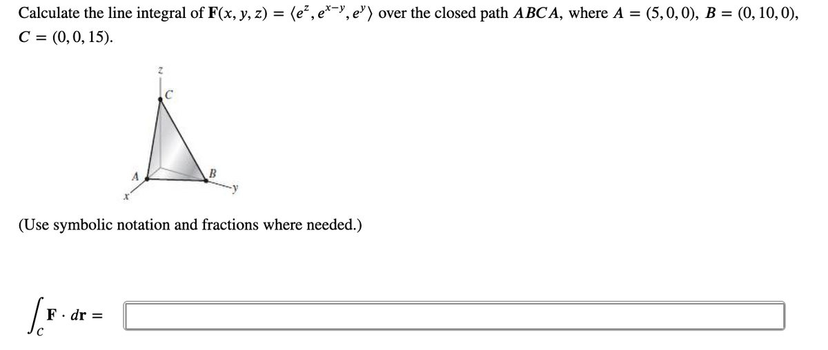 Calculate the line integral of F(x, y, z) = (e², e*?, e') over the closed path ABCA, where A = (5,0,0), B = (0, 10,0),
С %3 (0, 0, 15).
C
(Use symbolic notation and fractions where needed.)
F· dr =
C
