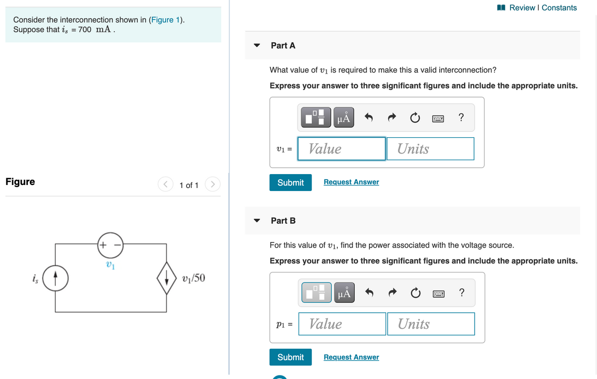 Review I Constants
Consider the interconnection shown in (Figure 1).
Suppose that is = 700 mA.
%3D
Part A
What value of vị is required to make this a valid interconnection?
Express your answer to three significant figures and include the appropriate units.
HA
?
v =
Value
Units
Figure
1 of 1
Submit
Request Answer
Part B
(+)
For this value of v1, find the power associated with the voltage source.
Express your answer to three significant figures and include the appropriate units.
V1
i, (1
vị/50
HẢ
?
Value
Units
Pi =
Submit
Request Answer
