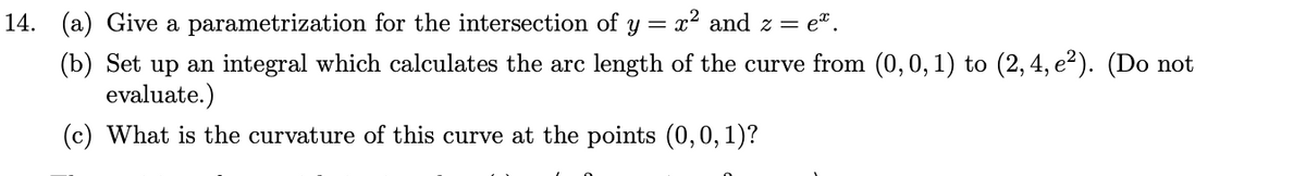 14. (a) Give a parametrization for the intersection of y = x² and z =
e".
(b) Set up an integral which calculates the arc length of the curve from (0,0, 1) to (2,4, e2). (Do not
evaluate.)
(c) What is the curvature of this curve at the points (0,0, 1)?
