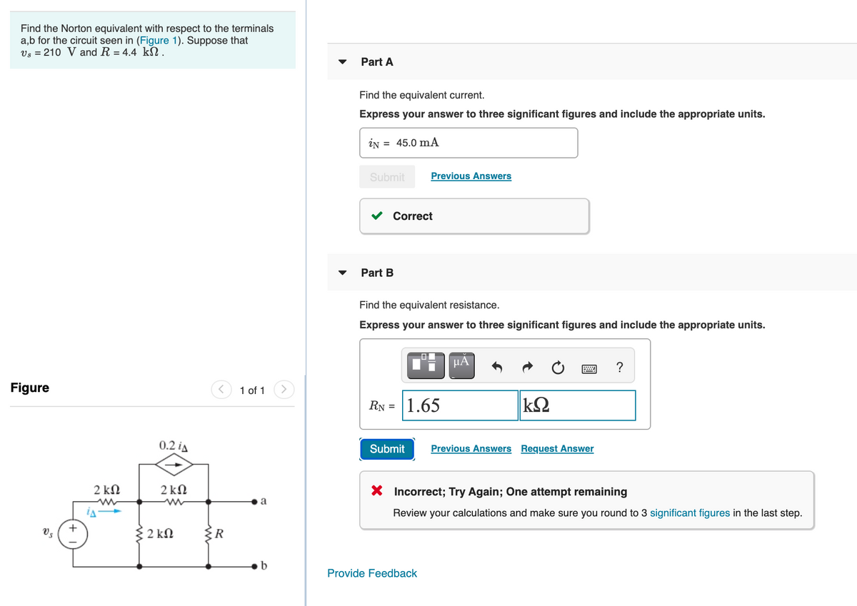 Find the Norton equivalent with respect to the terminals
a,b for the circuit seen in (Figure 1). Suppose that
Vs = 210 V and R = 4.4 kN.
Part A
Find the equivalent current.
Express your answer to three significant figures and include the appropriate units.
iN = 45.0 mA
Submit
Previous Answers
Correct
Part B
Find the equivalent resistance.
Express your answer to three significant figures and include the appropriate units.
HA
?
Figure
1 of 1
RN =
1.65
0.2 ia
Submit
Previous Answers Request Answer
2 kN
2 kN
X Incorrect; Try Again; One attempt remaining
Review your calculations and make sure you round to 3 significant figures in the last step.
2 kN
{R
b
Provide Feedback
