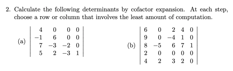 2. Calculate the following determinants by cofactor expansion. At each step,
choose a row or column that involves the least amount of computation.
0 0
0 0
4
2 4 0
-1
0 -4
1 0
(a)
7 -3
-2 0
(b)
8 -5
6 7 1
0 0 0
3 2 0
-3 1
2
4
2
