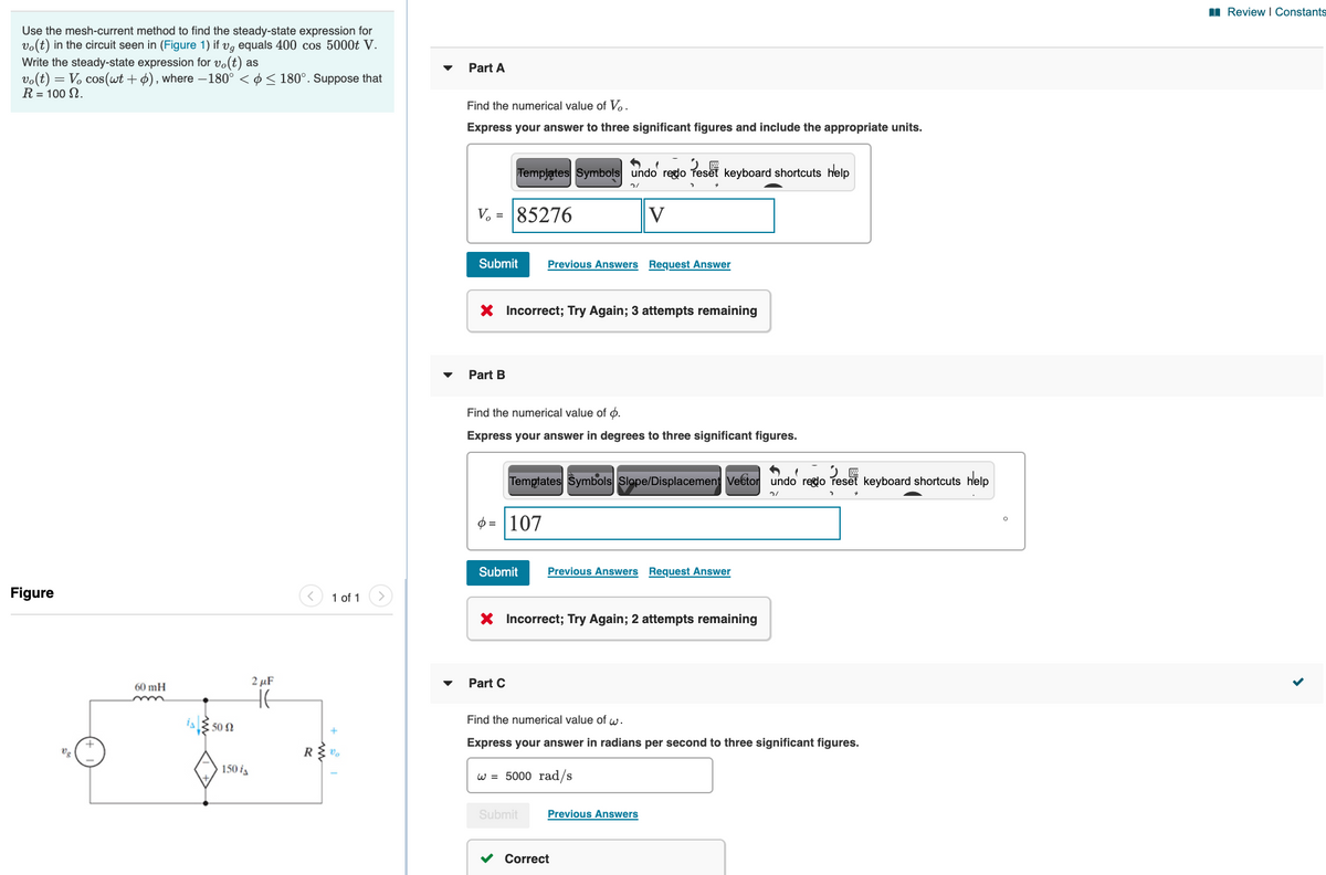 I Review I Constants
Use the mesh-current method to find the steady-state expression for
vo(t) in the circuit seen in (Figure 1) if vg equals 400 cos 5000t V.
Write the steady-state expression for vo(t) as
vo(t) = V. cos(wt +ø), where –180° < ø< 180°. Suppose that
R = 100 N.
Part A
Find the numerical value of V.
Express your answer to three significant figures and include the appropriate units.
Templates Symbols undo reglo Teset keyboard shortcuts help
V. = 85276
V
Submit
Previous Answers Request Answer
X Incorrect; Try Again; 3 attempts remaining
Part B
Find the numerical value of ø.
Express your answer in degrees to three significant figures.
Temptates Symbols Slope/Displacement Veétor undo reglo reset keyboard shortcuts help
$ = |107
Submit
Previous Answers Request Answer
Figure
1 of 1
X Incorrect; Try Again; 2 attempts remaining
2 µF
Part C
60 mH
HE
Find the numerical value of w.
is 50 n
Express your answer in radians per second to three significant figures.
Vg
R
150 ia
w = 5000 rad/s
Submit
Previous Answers
Correct
