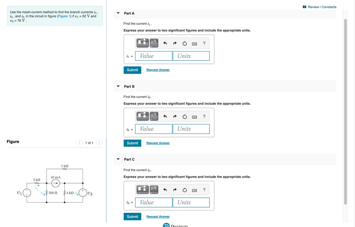 I Review I Constants
Use the mesh-current method to find the branch currents i1,
i2 , and iz in the circuit in figure (Figure 1) if v1 = 32 V and
V3 = 76 V .
Part A
Find the current i1 ·
Express your answer to two significant figures and include the appropriate units.
μΑ.
?
ij =
Value
Units
Submit
Request Answer
Part B
Find the current i2 .
Express your answer to two significant figures and include the appropriate units.
?
i2 =
Value
Units
Figure
1 of 1
Submit
Request Answer
Part C
1 kN
Find the current i3 .
10 mA
Express your answer to two significant figures and include the appropriate units.
5 kN
?
V1
500 0
4 kN iz
V3
iz =
Value
Units
Submit
Request Answer
R Pearson
