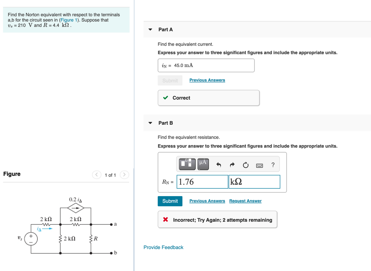 Find the Norton equivalent with respect to the terminals
a,b for the circuit seen in (Figure 1). Suppose that
Vs = 210 V and R = 4.4 kN.
Part A
Find the equivalent current.
Express your answer to three significant figures and include the appropriate units.
iN = 45.0 mA
Submit
Previous Answers
V Correct
Part B
Find the equivalent resistance.
Express your answer to three significant figures and include the appropriate units.
µA
?
Figure
1 of 1
RN =
1.76
0.2 ia
Submit
Previous Answers Request Answer
2 kN
2 kN
X Incorrect; Try Again; 2 attempts remaining
a
+
Vs
2 kN
Provide Feedback
