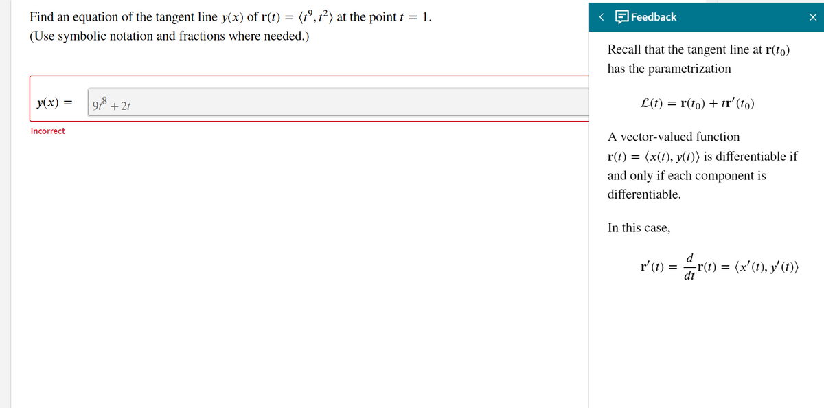 Find an equation of the tangent line y(x) of r(t) = (t°, t²) at the point t = 1.
Feedback
(Use symbolic notation and fractions where needed.)
Recall that the tangent line at r(to)
has the parametrization
y(x)
+2t
L(t) = r(to) + tr' (to)
Incorrect
A vector-valued function
r(t) = (x(t), y(t)) is differentiable if
and only if each component is
differentiable.
In this case,
r'(t) =
r(1) = (x'(1), y (1)
