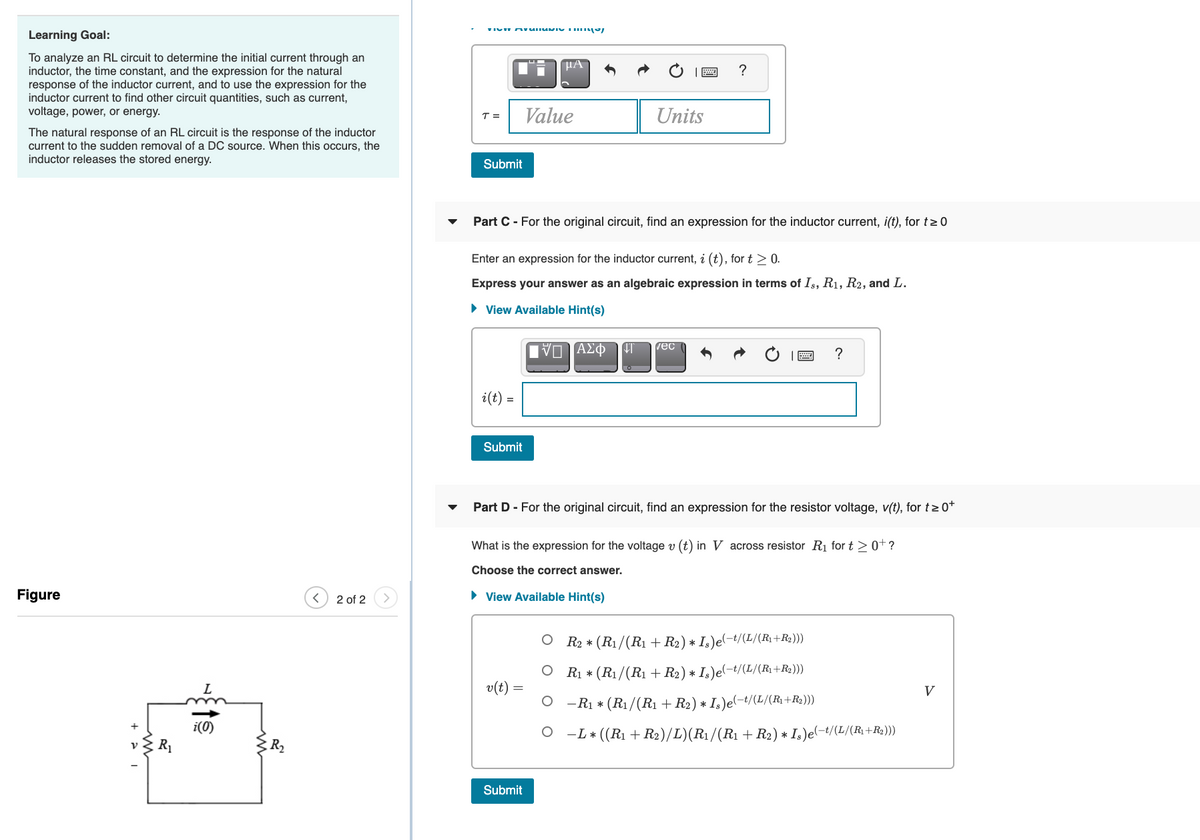 Learning Goal:
To analyze an RL circuit to determine the initial current through an
inductor, the time constant, and the expression for the natural
response of the inductor current, and to use the expression for the
inductor current to find other circuit quantities, such as current,
voltage, power, or energy.
µA
?
T =
Value
Units
The natural response of an RL circuit is the response of the inductor
current to the sudden removal of a DC source. When this occurs, the
inductor releases the stored energy.
Submit
Part C - For the original circuit, find an expression for the inductor current, i(t), for t>0
Enter an expression for the inductor current, i (t), for t > 0.
Express your answer as an algebraic expression in terms of Is, R1, R2, and L.
• View Available Hint(s)
vec
?
i(t) =
Submit
Part D - For the original circuit, find an expression for the resistor voltage, v(t), for t> 0+
What is the expression for the voltage v (t) in V across resistor R1 for t > 0+?
Choose the correct answer.
Figure
2 of 2
• View Available Hint(s)
R2 * (R1/(R1 + R2) * Is)e(-t/(L/(R +R2)))
R1 * (R1/(R1 + R2) * I,)e(-t/(L/(R1+R2)))
L
v(t) =
V
O -R1 * (R1/(R1 + R2) * Is)e(-t/(L/(R;+R2)))
i(0)
O -L * ((R1 + R2)/L)(R1/(R1 + R2) * I,)e(-t/(L/(R+R2)))
R2
Submit
