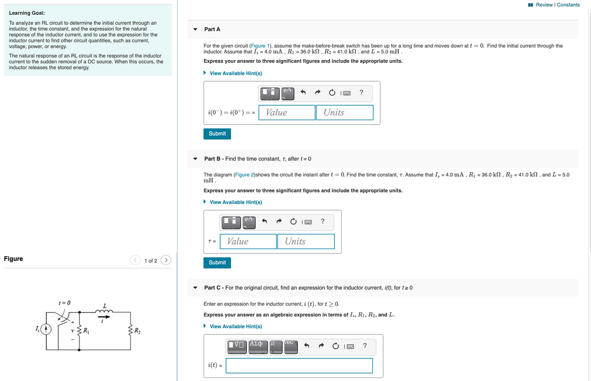 I Review I Constants
Learning Goal:
To analyze an RL circuit to determine the initial current through an
inductor, the time constant, and the expression for the natural
response of the inductor current, and to use the expression for the
inductor current to find other circuit quantities, such as current,
voltage, power, or energy.
Part A
For the given circuit (Figure 1), assume the make-before-break switch has been up for a long time and moves down at t = 0. Find the initial current through the
inductor. Assume that Is = 4.0 mA , R1 = 36.0 kN , R2 = 41.0 kN , and L = 5.0 mH .
The natural response of an RL circuit is the response of the inductor
current to the sudden removal of a DC source. When this occurs, the
inductor releases the stored energy.
Express your answer to three significant figures and include the appropriate units.
• View Available Hint(s)
i(0-) = i(0*) :
Value
Units
= =
Submit
Part B - Find the time constant, T, after t = 0
The diagram (Figure 2)shows the circuit the instant after t = 0. Find the time constant, T. Assume that I, = 4.0 mA , R1 = 36.0 kN , R2 = 41.0 kN , and L = 5.0
mH .
Express your answer to three significant figures and include the appropriate units.
• View Available Hint(s)
HA
Value
Units
T =
Figure
1 of 2
Submit
Part C - For the original circuit, find an expression for the inductor current, i(t), for t>0
t= 0
Enter an expression for the inductor current, i (t), for t > 0.
Express your answer as an algebraic expression in terms of Is, R1, R2, and L.
• View Available Hint(s)
vec
i(t) =
