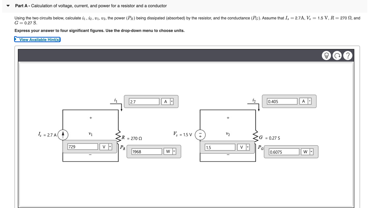 Part A - Calculation of voltage, current, and power for a resistor and a conductor
Using the two circuits below, calculate i1, i2, v1, v2, the power (PR) being dissipated (absorbed) by the resistor, and the conductance (PG). Assume that Is = 2.7A, V, = 1.5 V, R= 270 SN, and
G = 0.27 S.
Express your answer to four significant figures. Use the drop-down menu to choose units.
View Available Hint(s)
2.7
A
0.405
A
I, = 2.7 A
V; = 1.5 V (
V2
R = 270 Q
G = 0.27 S
%3D
729
PR
1.5
PG
V
1968
W
0.6075
W
