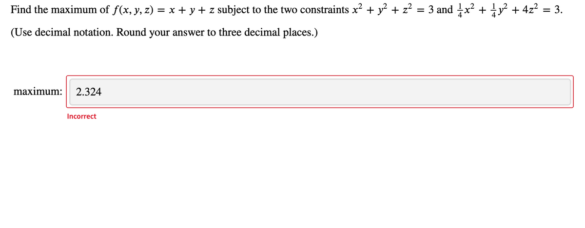 Find the maximum of f(x, y, z) = x + y + z subject to the two constraints x? + y + z? = 3 and x²
y + 4z? = 3.
(Use decimal notation. Round your answer to three decimal places.)
maximum:
2.324
Incorrect
