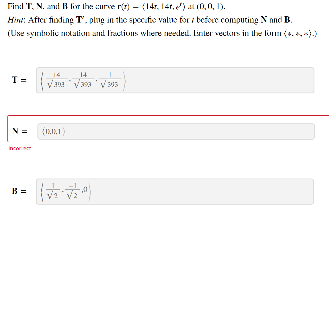 Find T, N, and B for the curve r(t)
(14t, 141, e') at (0,0, 1).
Hint: After finding T', plug in the specific value for t before computing N and B.
(Use symbolic notation and fractions where needed. Enter vectors in the form (*, *, *).)
14
14
1
T =
393´ V 393
393
N =
(0,0,1)
Incorrect
1
В —
