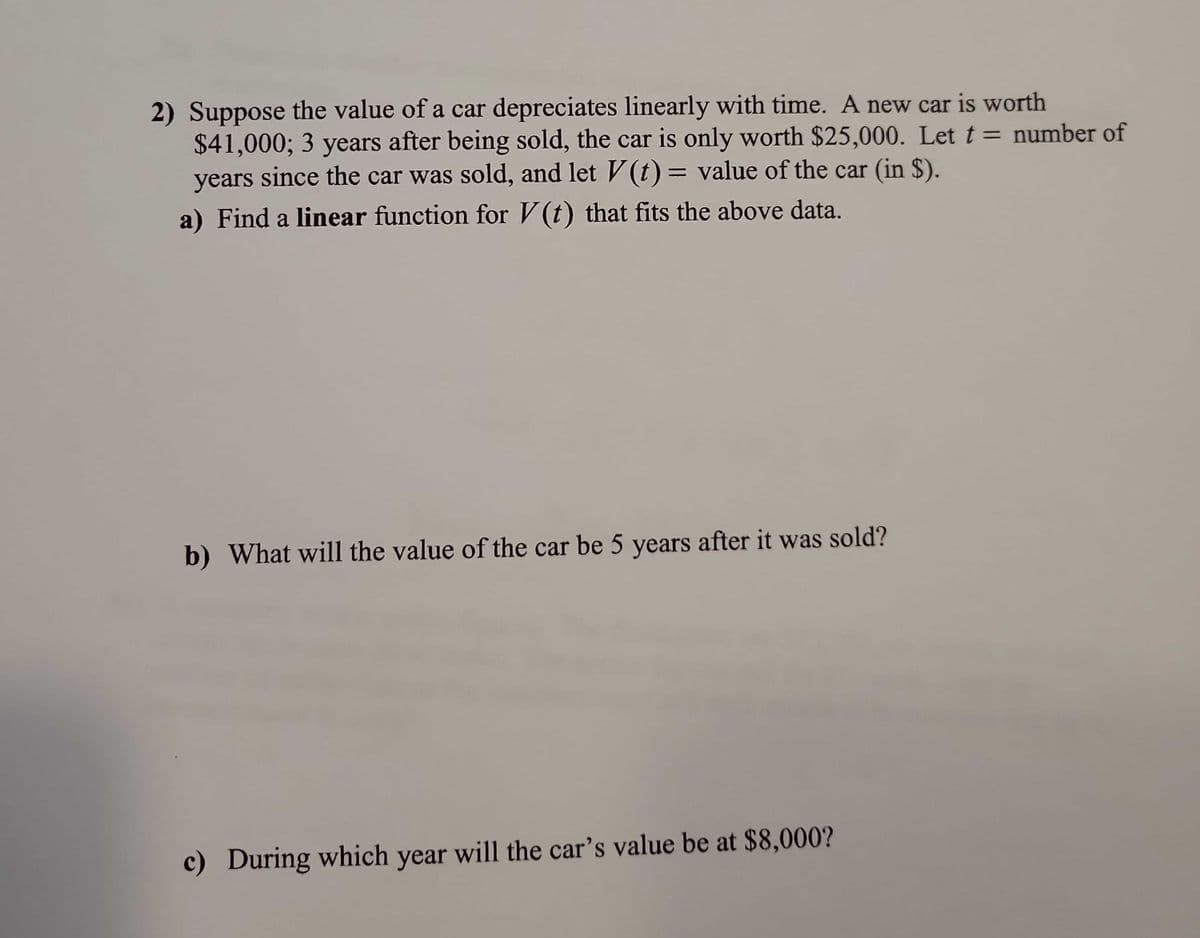 ### Car Depreciation Problem Set

#### Problem Statement:
1. **Context:**
   Suppose the value of a car depreciates linearly with time. A new car is worth $41,000; 3 years after being sold, the car is only worth $25,000. Let \( t \) = number of years since the car was sold, and let \( V(t) \) = value of the car (in $).

2. **Questions:**
   a) **Linear Function Determination:**
      - Find a **linear function** for \( V(t) \) that fits the above data.
   
   b) **Value of the Car After 5 Years:**
      - What will the value of the car be 5 years after it was sold?

   c) **Determining Year for a Specific Value:**
      - During which year will the car’s value be at $8,000?

#### Detailed Breakdown:

**a) Finding a Linear Function:**

To find a linear function \( V(t) \), we will use the information given:
- Initial value (at \( t = 0 \)): \( V(0) = 41000 \)
- Value after 3 years (at \( t = 3 \)): \( V(3) = 25000 \)

The general form of a linear function is \( V(t) = V_0 - kt \), where:
- \( V_0 \) is the initial value
- \( k \) is the rate of depreciation per year

We can calculate \( k \) as follows:
\[ k = \frac{V_0 - V(3)}{3 - 0} = \frac{41000 - 25000}{3} = \frac{16000}{3} = 5333.33 \]

So the linear function \( V(t) \) becomes:
\[ V(t) = 41000 - 5333.33t \]

**b) Value of the Car After 5 Years:**
To find the value of the car after 5 years, substitute \( t = 5 \) into the linear function:
\[ V(5) = 41000 - 5333.33 \cdot 5 \]
\[ V(5) = 41000 - 26666.65 \]
\[ V(5) = 14333.35 \]

Therefore, the