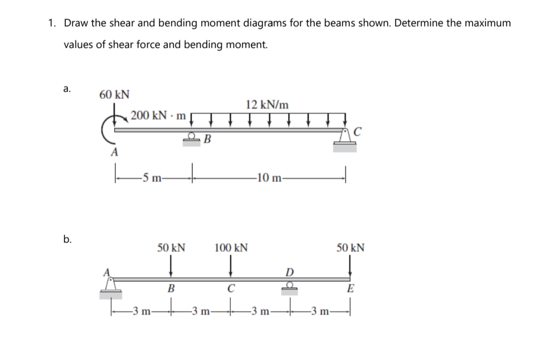 1. Draw the shear and bending moment diagrams for the beams shown. Determine the maximum
values of shear force and bending moment.
а.
60 kN
12 kN/m
200 kN · m
B
A
-5 m-
-10 m-
b.
50 kN
100 kN
50 kN
D
В
C
E
-3 m-
-3 m-
-3 m
-3 m-
