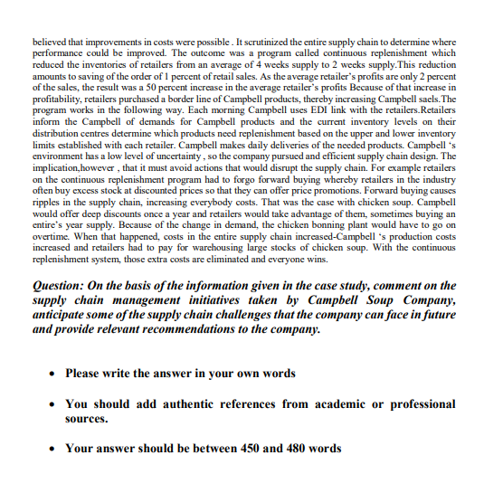 believed that improvements in costs were possible. It scrutinized the entire supply chain to determine where
performance could be improved. The outcome was a program called continuous replenishment which
reduced the inventories of retailers from an average of 4 weeks supply to 2 wecks supply.This reduction
amounts to saving of the order of 1 percent of retail sales. As the average retailer's profits are only 2 percent
of the sales, the result was a 50 percent increase in the average retailer's profits Because of that increase in
profitability, retailers purchased a border line of Campbell products, thereby increasing Campbell sacls. The
program works in the following way. Each morning Campbell uses EDI link with the retailers.Retailers
inform the Campbell of demands for Campbell products and the current inventory levels on their
distribution centres determine which products need replenishment based on the upper and lower inventory
limits established with each retailer. Campbell makes daily deliveries of the needed products. Campbell 's
environment has a low level of uncertainty, so the company pursued and efficient supply chain design. The
implication, however , that it must avoid actions that would disrupt the supply chain. For example retailers
on the continuous replenishment program had to forgo forward buying whereby retailers in the industry
often buy excess stock at discounted prices so that they can offer price promotions. Forward buying causes
ripples in the supply chain, increasing everybody costs. That was the case with chicken soup. Campbell
would offer deep discounts once a year and retailers would take advantage of them, sometimes buying an
entire's year supply. Because of the change in demand, the chicken bonning plant would have to go on
overtime. When that happened, costs in the entire supply chain increased-Campbell 's production costs
increased and retailers had to pay for warchousing large stocks of chicken soup. With the continuous
replenishment system, those extra costs are eliminated and everyone wins.
Question: On the basis of the information given in the case study, comment on the
supply chain management initiatives taken by Campbell Soup Company,
anticipate some of the supply chain challenges that the company can face in future
and provide relevant recommendations to the company.
• Please write the answer in your own words
• You should add authentic references from academic or professional
sources.
• Your answer should be between 450 and 480 words
