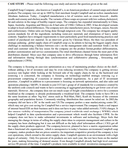 CASE STUDY : Please read the following case study and answer the question given at the end.
Campbell Soup Company, also known as Campbell's, is an American producer of canned soups and related
products. The company was set up in 1869 by fruit merchant Joseph Campbell and an icebox manufacturer
Abraham Anderson. Today , Campbell manufactures a lot of varicties such as cream broccoli , double
noodle and creamy and chicken noodle. The variants of these soups are present with low sodium,cholesterol,
fat and calories in the range of healthy request soups. The company has expanded internationally to China,
Japan, Australia, Argentina and Mexico etc.It had sales of USSs6.1 billion in 2003. It has developed variants
to adopt to local cultural differences. The company now also manufactures juices, beverages, sauces, biscuits
and confectionary. Online sales are being done through netgrocer.com. The company has stringent quality
system standards for all the ingredients including water,raw materials and elimination of heavy metal
contents. Suppliers have stringent requirements to meet particularly good food manufacturing practices and
control of purchased raw material. In an interview given by Christian Moye, the then vice president of
strategic palnning, global supply chain of Campbell soup co, he admits to having the biggest supply chain
challenge in maintaining a balance between cost ( on the management side) and customer foods ( on the
retail and customer side). The key issues for the company are the product format,product differentiation,
product customization and service customization.The retail distribution channel forms the most part of the
distribution channel. Moye says that company aims to drive efficiencies through better information flow
and information sharing through data synchronization and collaborative planning , forecasting and
replenishment ( CPFR).
The company is focusing on case-size optimization as a way of maintaining product choice on the shelf,
without adding a lot of inventory and may be even reducing inventory.The company is getting invoice
accuracy rate higher while looking at the forward side of the supply chain.As far as the backward end
(sourcing ) is concermed, the company is focusing on technology-enabled strategic sourcing e.g e-
procurement comprising of e-auctions or internet -enabled negotiations. As a part of IT investment
priorities , Campbell in addition to e-procurement is focusing on network optimization, and also sales and
operations planning ( S&OP). It intends to join UCCnet ( group of of standards for e-commerce created by
the uniform code council) and wants to have cosourcing or aggregated purchasing to get lower cost of raw
materials. However , the company does not see much scope of freight consolidation to strive for a common
truckload as the company is already predominantly a truckload kind. The company looks to have DCs in
the same locations as other "big box' stores such as Wal-Mart, P&G, Kraft etc because of the common
geography and population factors. Commonly retailing /distribution thus cannot be ruled out. In 2003,the
company did not have a DC in the north east US.The company prefers a near market,mixing centre DC,
which may not give cost saving for Campbell but a service improvement. The company finds a real impact
of internet based EDI on their business and it does not have to pay value added network ( VAN) charges. It
also ensures visibility of transportation. The company joined worldwide retail exchange ( WWRE) which
helped Campbell in data synchronization and e-procurement which would also facilitate CPFR. So the
company does not have to make substantial investments in software and technology. Moye feels that
managing the change in terms of selling the supply chain ideas to corporate management and culture in the
company has been challenging but it was not difficult as the lady chief information officer ( CIO) got all
the supply chain products approved. The company,however, planned to have a matrix organization rather
than a functional silo organization , which is unresponsive to today's business environment. Campbell soup
company, makes products that are prices sensitive.An important competitive priorityof the company is low
cost operations, which extend to the entire supply chain. Campbell operates in an environment with a high
degree of certainty. Only five percent of its products are new each year, the rest have been on the market
for years, making forecasting of demand easeier. Even though Campbell already had high level customer
service-98 percent of the time. Campbell's products were available in retail inventories-management
