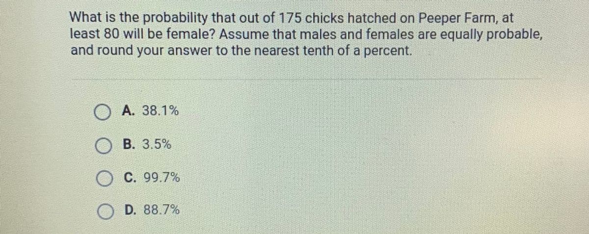 What is the probability that out of 175 chicks hatched on Peeper Farm, at
least 80 will be female? Assume that males and females are equally probable,
and round your answer to the nearest tenth of a percent.
A. 38.1%
B. 3.5%
C. 99.7%
D. 88.7%
