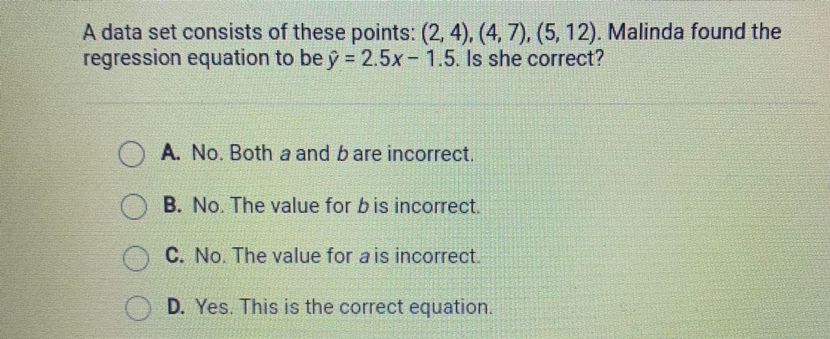 A data set consists of these points: (2, 4), (4, 7), (5, 12). Malinda found the
regression equation to be ŷ = 2.5x- 1.5. Is she correct?
A. No. Both a and bare incorrect.
O B. No. The value for b is incorrect.
C. No. The value for a is incorrect.
O D. Yes. This is the correct equation.
