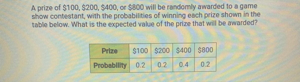 A prize of $100, $200, $400, or $800 will be randomly awarded to a game
show contestant, with the probabilities of winning each prize shown in the
table below. What is the expected value of the prize that will be awarded?
Prize
$100 $200 $400 $800
Probability 0.2
0.2
0.4
0.2
