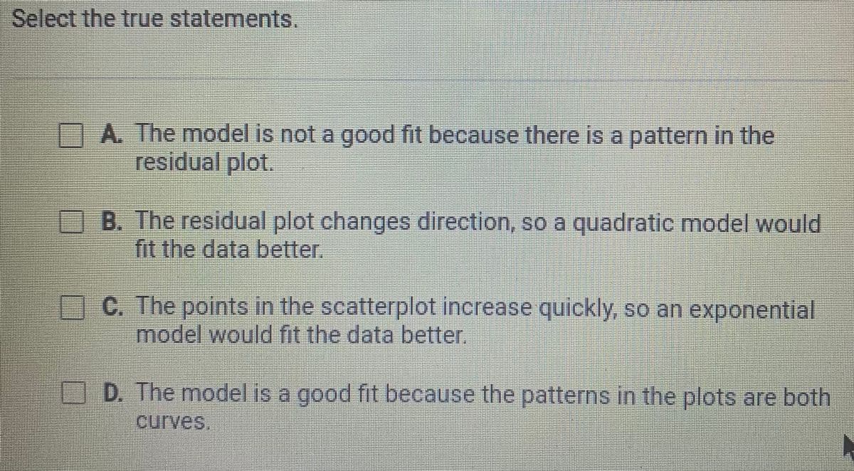 Select the true statements.
A The model is not a good fit because there is a pattern in the
residual plot.
B. The residual plot changes direction, so a quadratic model would
fit the data better.
AC. The points in the scatterplot increase quickly, so an exponential
model would fit the data better.
D. The model is a good fit because the patterns in the plots are both
curves,
