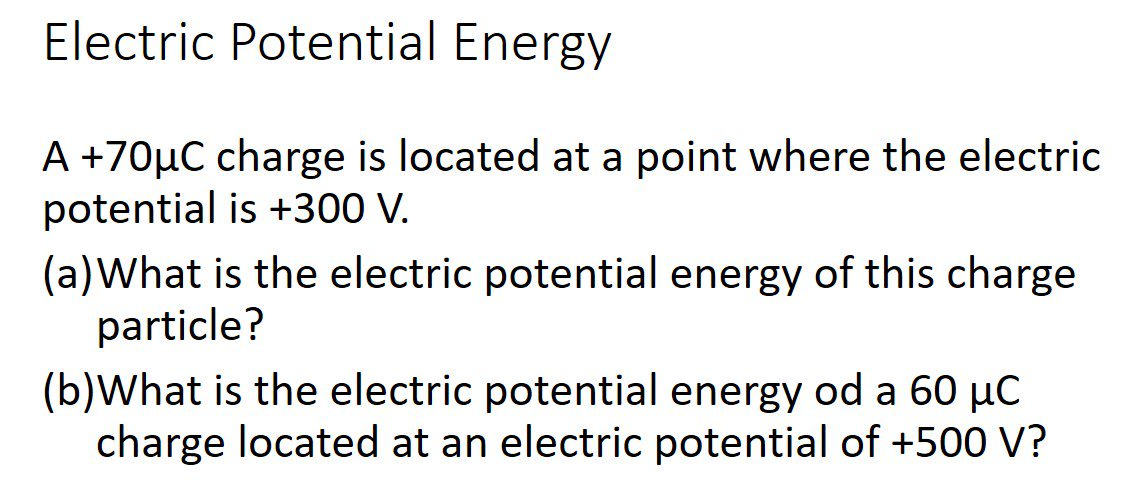 Electric Potential Energy
A +70µC charge is located at a point where the electric
potential is +300 V.
(a)What is the electric potential energy of this charge
particle?
(b)What is the electric potential energy od a 60 µC
charge located at an electric potential of +500 V?
