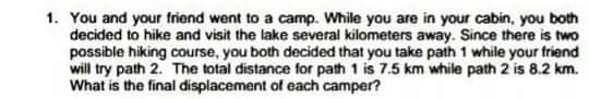 1. You and your friend went to a camp. While you are in your cabin, you both
decided to hike and visit the lake several kilometers away. Since there is two
possible hiking course, you both decided that you take path 1 while your friend
will try path 2. The total distance for path 1 is 7.5 km while path 2 is 8.2 km.
What is the final displacement of each camper?
