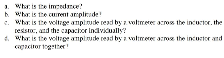 a. What is the impedance?
b. What is the current amplitude?
c. What is the voltage amplitude read by a voltmeter across the inductor, the
resistor, and the capacitor individually?
d. What is the voltage amplitude read by a voltmeter across the inductor and
capacitor together?
