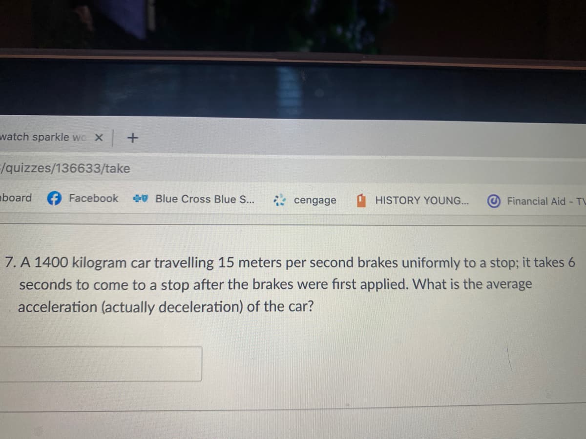 watch sparkle wo X +
/quizzes/136633/take
board
Facebook
V Blue Cross Blue S..
* cengage
Financial Aid - TL
HISTORY YOUNG...
7. A 1400 kilogram car travelling 15 meters per second brakes uniformly to a stop; it takes 6
seconds to come to a stop after the brakes were first applied. What is the average
acceleration (actually deceleration) of the car?
