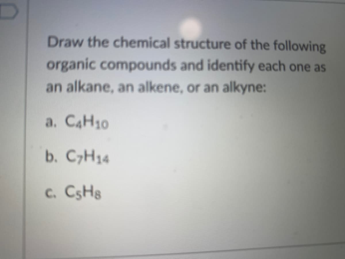 Draw the chemical structure of the following
organic compounds and identify each one as
an alkane, an alkene, or an allkyne:
a. CAH10
b. CH14
c. CSH8
