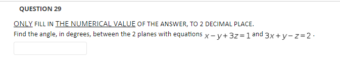 QUESTION 29
ONLY FILL IN THE NUMERICAL VALUE OF THE ANSWER, TO 2 DECIMAL PLACE.
Find the angle, in degrees, between the 2 planes with equations x - y+3z =1 and 3x + y - z=2·
