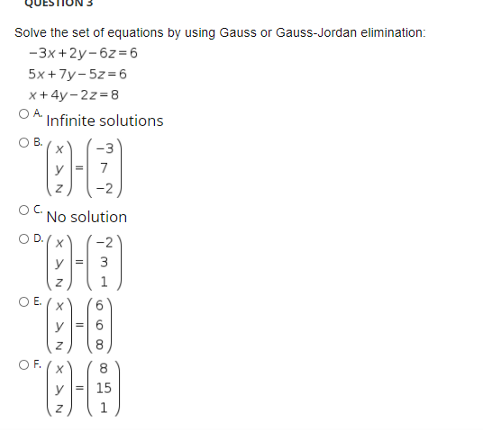 Solve the set of equations by using Gauss or Gauss-Jordan elimination:
-3x +2y-6z =6
5x+7у-5z36
x + 4y- 2z=8
OA.
Infinite solutions
OB.
7
OC.
No solution
-2
y =
3
1
OE.
6.
y =
OF.
8
y = 15
x > N
