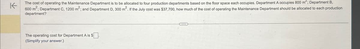 K
The cost of operating the Maintenance Department is to be allocated to four production departments based on the floor space each occupies. Department A occupies 800 m²; Department B,
600 m²; Department C, 1200 m²; and Department D, 300 m2. If the July cost was $37,700, how much of the cost of operating the Maintenance Department should be allocated to each production
department?
The operating cost for Department A is $ ☐ .
(Simplify your answer.)