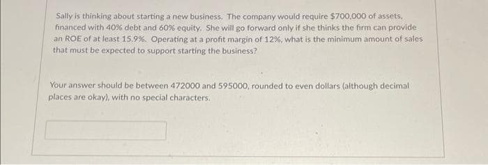 Sally is thinking about starting a new business. The company would require $700,000 of assets,
financed with 40% debt and 60% equity. She will go forward only if she thinks the firm can provide
an ROE of at least 15.9%. Operating at a profit margin of 12%, what is the minimum amount of sales
that must be expected to support starting the business?
Your answer should be between 472000 and 595000, rounded to even dollars (although decimal)
places are okay), with no special characters.