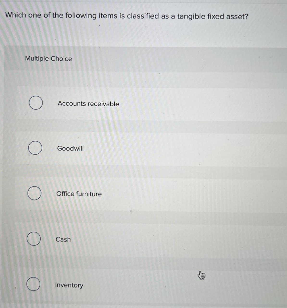 Which one of the following items is classified as a tangible fixed asset?
Multiple Choice
О
Accounts receivable
О
Goodwill
Office furniture
Cash
Inventory
>