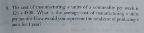 8. The cost of manufacturing x units of a commodity per week is
12x +4500. What is the average cost of manufacturing x units
per month? How would you represent the total cost of producing x
units for 1 year?
