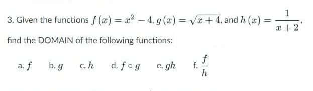 1
3. Given the functions f (x) = a? - 4. 9 (x) = Va+ 4, and h (a) =
%3D
%3D
|
x +2
find the DOMAIN of the following functions:
f
f.
h
a. f
b. g
c. h
d. fog
e. gh
