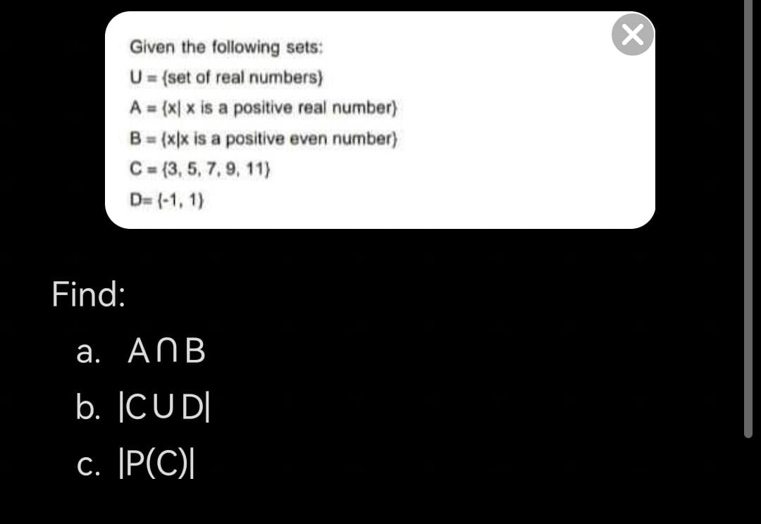 Given the following sets:
U= (set of real numbers)
A = (x| x is a positive real number)
B = (x)x is a positive even number)
C= (3, 5, 7, 9, 11)
%3D
%3D
%3D
D= (-1, 1)
Find:
а. AПВ
b. |CUD|
c. |P(C)|
