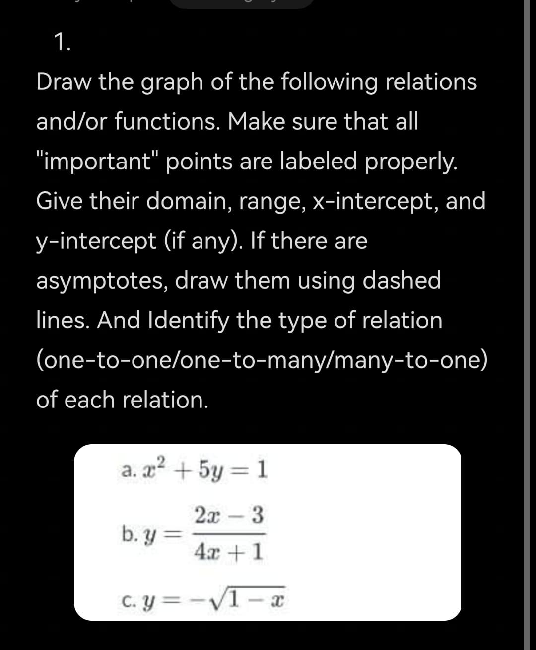 1.
Draw the graph of the following relations
and/or functions. Make sure that all
"important" points are labeled properly.
Give their domain, range, x-intercept, and
y-intercept (if any). If there are
asymptotes, draw them using dashed
lines. And Identify the type of relation
(one-to-one/one-to-many/many-to-one)
of each relation.
a. a + 5y = 1
2x -3
b. y =
4x +1
C. y = -V1 – x
