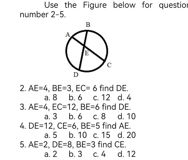 Use the Figure below for questior
number 2-5.
В
A
E
C
D
2. AE=4, BE=3, EC= 6 find DE.
b. 6
3. AE=4, EC=12, BE=6 find DE.
b. 6
4. DE=12, CE=6, BE=D5 find AE.
а. 5 b. 10 с. 15 d. 20
5. AE=2, DE=8, BE=3 find CE.
а. 8
С. 12 d. 4
а. 3
С. 8
d. 10
а. 2
b. 3
С. 4
d. 12
