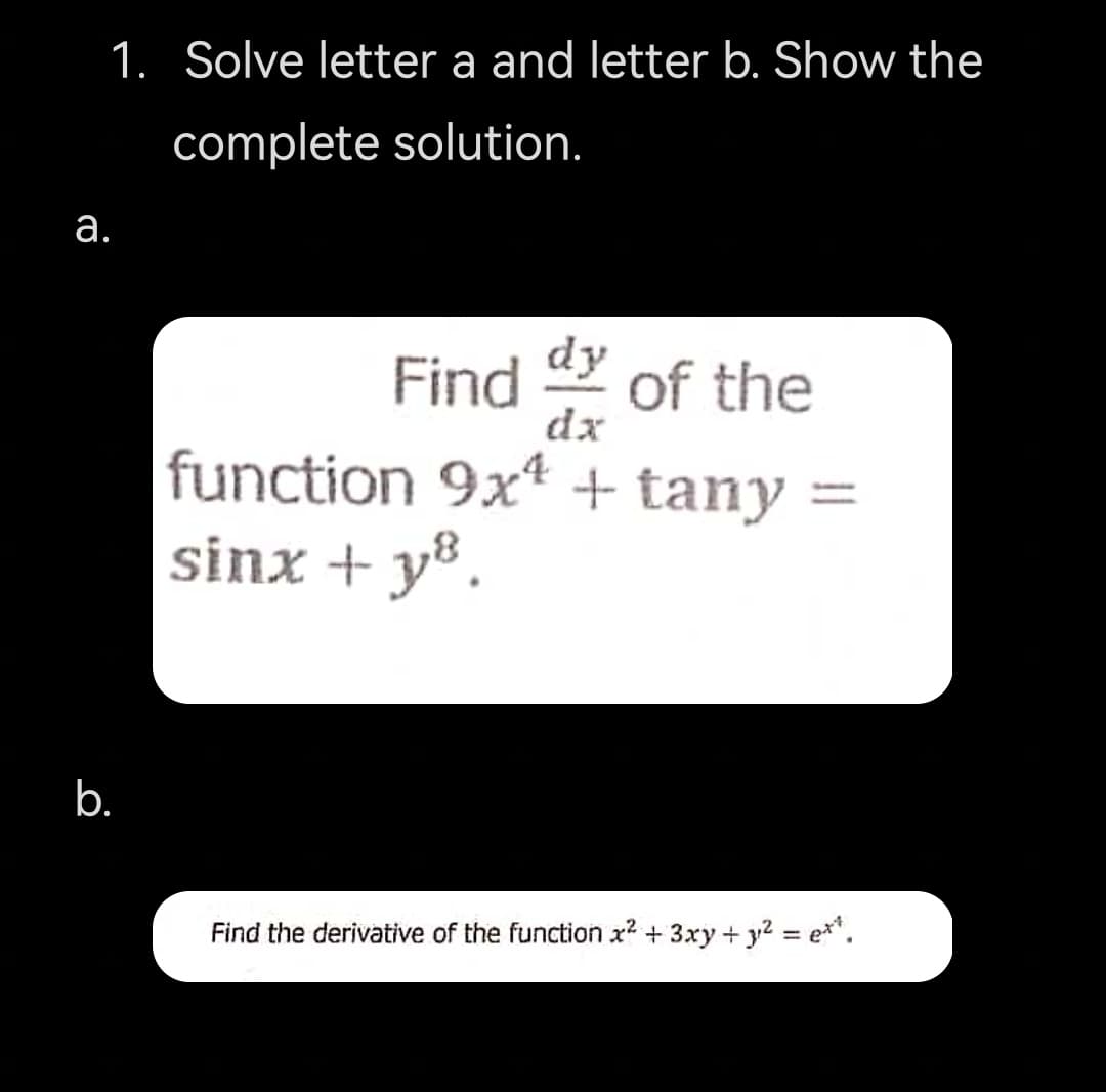 1. Solve letter a and letter b. Show the
complete solution.
а.
Find
dy
of the
dx
function 9x* + tany =
sinx + y®.
b.
Find the derivative of the function x2 + 3xy + y2 = e**.
